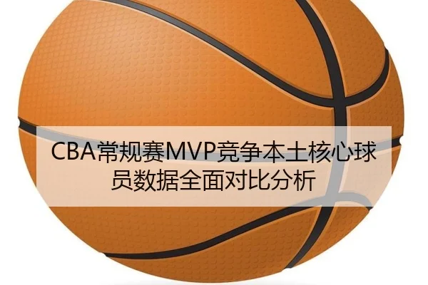 CBA常规赛MVP竞争本土核心球员数据全面对比分析